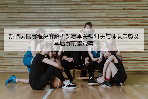 新疆男篮赛程深度解析新赛季关键对决与球队走势及季后赛前景观察