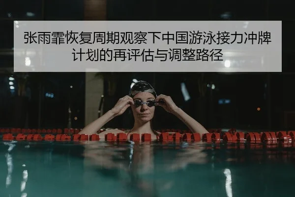 张雨霏恢复周期观察下中国游泳接力冲牌计划的再评估与调整路径