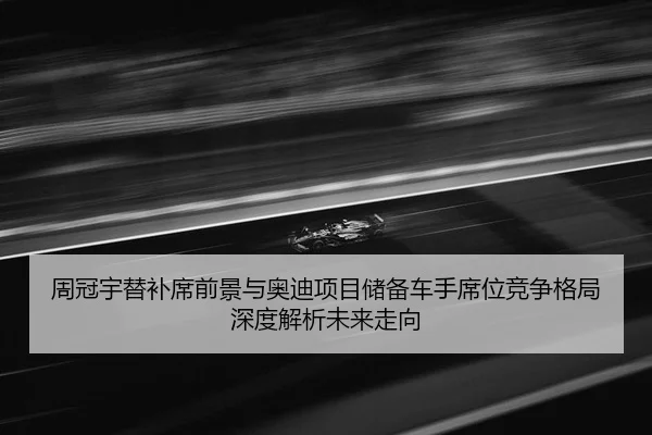 周冠宇替补席前景与奥迪项目储备车手席位竞争格局深度解析未来走向（MKtiyu app）
